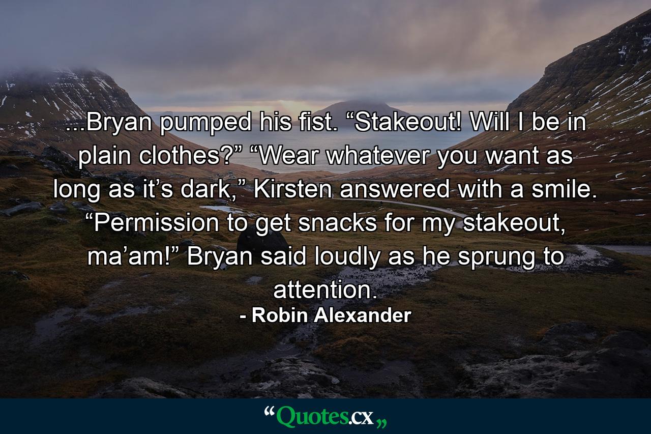 ...Bryan pumped his fist. “Stakeout! Will I be in plain clothes?” “Wear whatever you want as long as it’s dark,” Kirsten answered with a smile. “Permission to get snacks for my stakeout, ma’am!” Bryan said loudly as he sprung to attention. - Quote by Robin Alexander