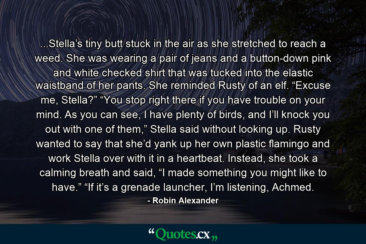 ...Stella’s tiny butt stuck in the air as she stretched to reach a weed. She was wearing a pair of jeans and a button-down pink and white checked shirt that was tucked into the elastic waistband of her pants. She reminded Rusty of an elf. “Excuse me, Stella?” “You stop right there if you have trouble on your mind. As you can see, I have plenty of birds, and I’ll knock you out with one of them,” Stella said without looking up. Rusty wanted to say that she’d yank up her own plastic flamingo and work Stella over with it in a heartbeat. Instead, she took a calming breath and said, “I made something you might like to have.” “If it’s a grenade launcher, I’m listening, Achmed. - Quote by Robin Alexander