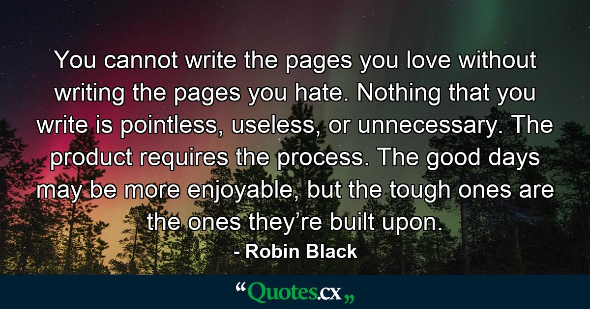 You cannot write the pages you love without writing the pages you hate. Nothing that you write is pointless, useless, or unnecessary. The product requires the process. The good days may be more enjoyable, but the tough ones are the ones they’re built upon. - Quote by Robin Black