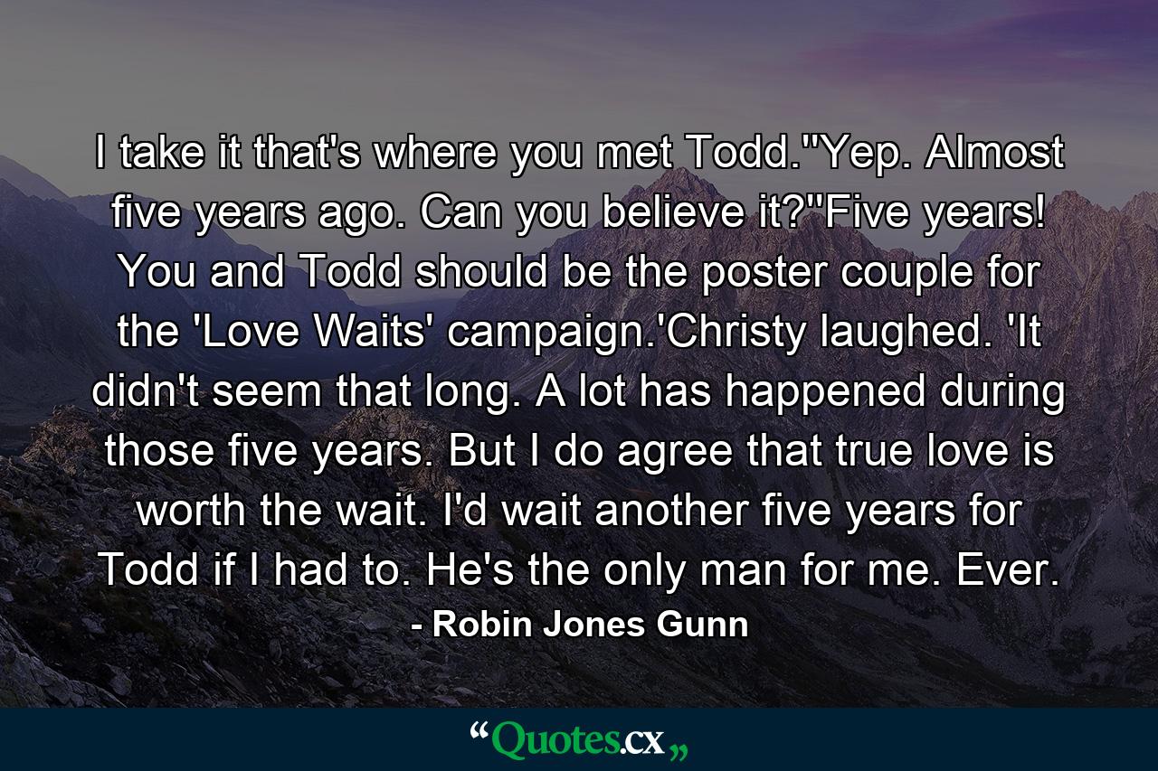 I take it that's where you met Todd.''Yep. Almost five years ago. Can you believe it?''Five years! You and Todd should be the poster couple for the 'Love Waits' campaign.'Christy laughed. 'It didn't seem that long. A lot has happened during those five years. But I do agree that true love is worth the wait. I'd wait another five years for Todd if I had to. He's the only man for me. Ever. - Quote by Robin Jones Gunn