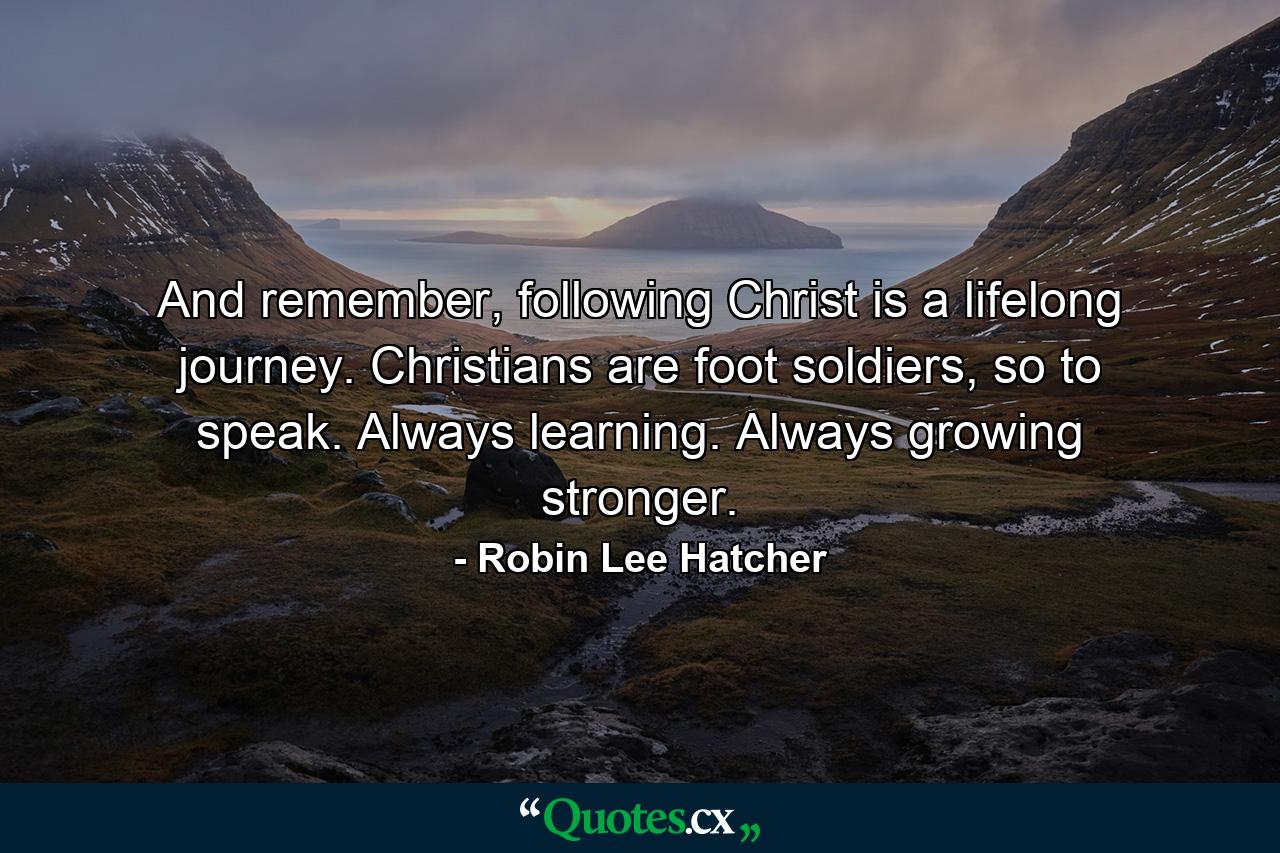 And remember, following Christ is a lifelong journey. Christians are foot soldiers, so to speak. Always learning. Always growing stronger. - Quote by Robin Lee Hatcher