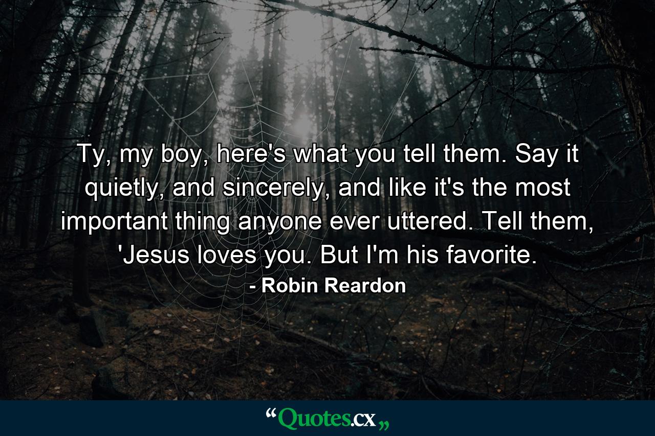 Ty, my boy, here's what you tell them. Say it quietly, and sincerely, and like it's the most important thing anyone ever uttered. Tell them, 'Jesus loves you. But I'm his favorite. - Quote by Robin Reardon