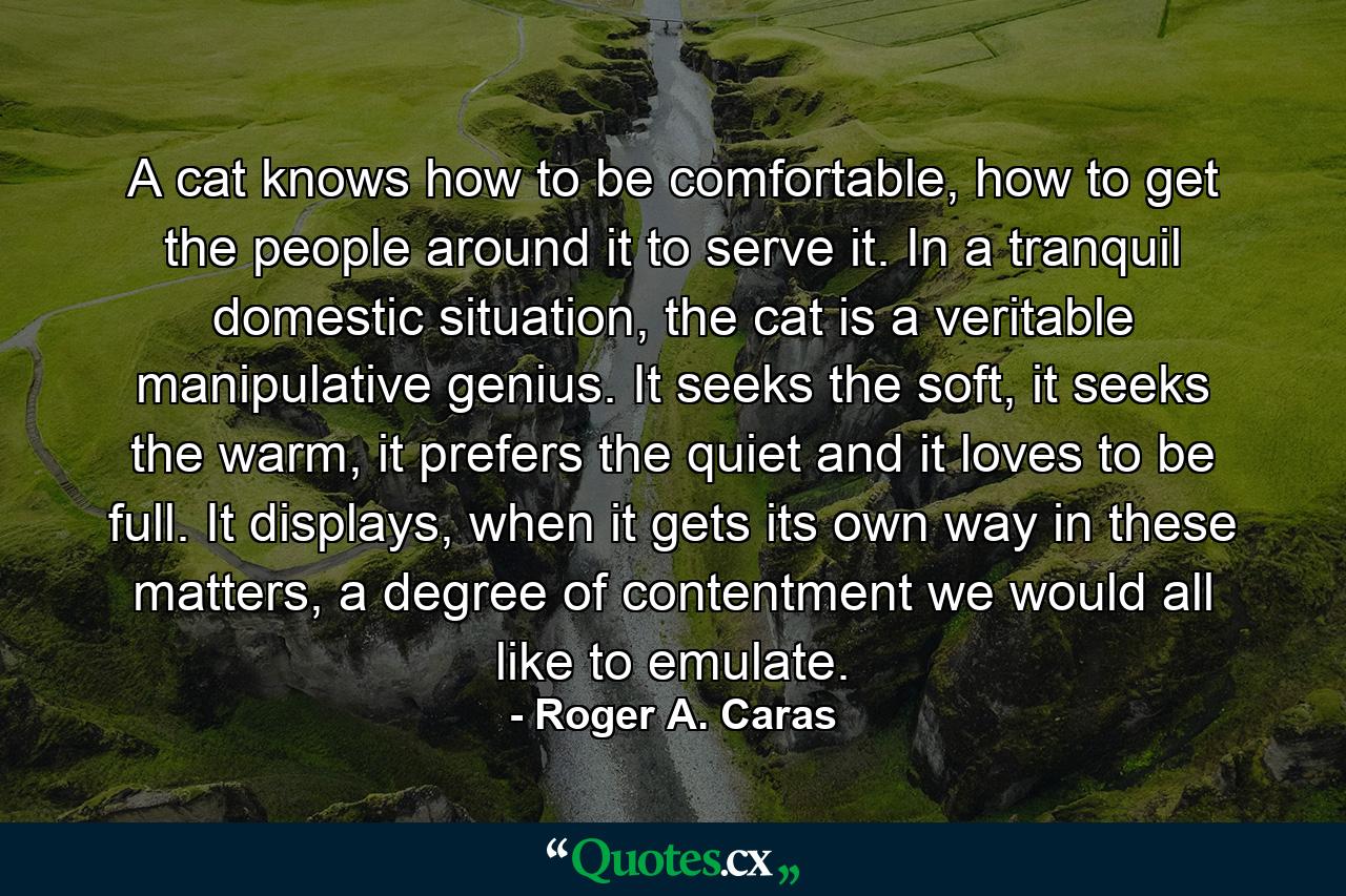 A cat knows how to be comfortable, how to get the people around it to serve it. In a tranquil domestic situation, the cat is a veritable manipulative genius. It seeks the soft, it seeks the warm, it prefers the quiet and it loves to be full. It displays, when it gets its own way in these matters, a degree of contentment we would all like to emulate. - Quote by Roger A. Caras