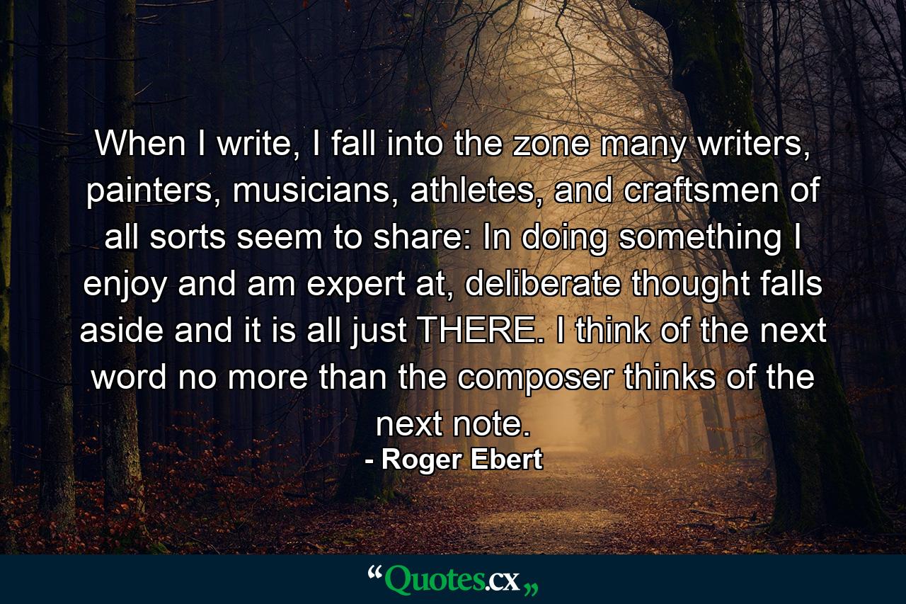 When I write, I fall into the zone many writers, painters, musicians, athletes, and craftsmen of all sorts seem to share: In doing something I enjoy and am expert at, deliberate thought falls aside and it is all just THERE. I think of the next word no more than the composer thinks of the next note. - Quote by Roger Ebert