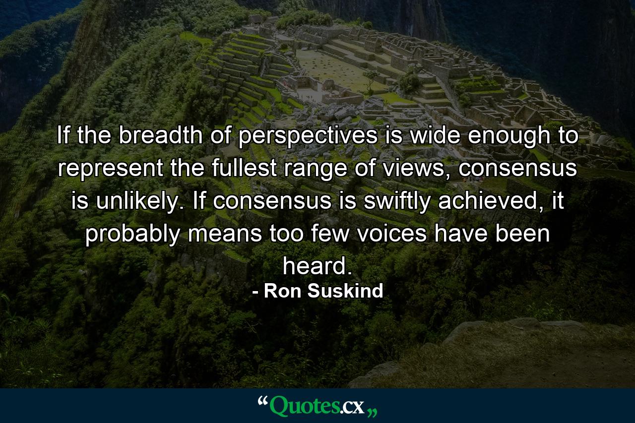 If the breadth of perspectives is wide enough to represent the fullest range of views, consensus is unlikely. If consensus is swiftly achieved, it probably means too few voices have been heard. - Quote by Ron Suskind