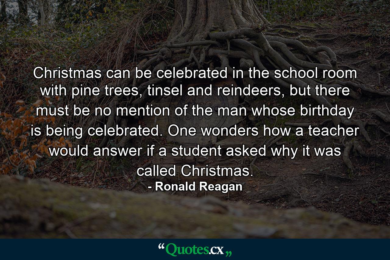 Christmas can be celebrated in the school room with pine trees, tinsel and reindeers, but there must be no mention of the man whose birthday is being celebrated. One wonders how a teacher would answer if a student asked why it was called Christmas. - Quote by Ronald Reagan