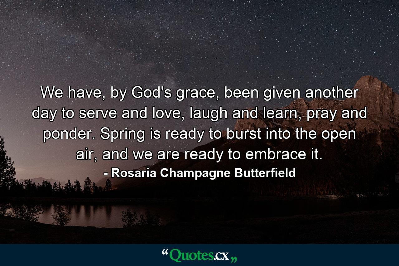 We have, by God's grace, been given another day to serve and love, laugh and learn, pray and ponder. Spring is ready to burst into the open air, and we are ready to embrace it. - Quote by Rosaria Champagne Butterfield