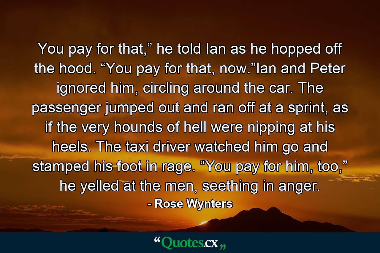 You pay for that,” he told Ian as he hopped off the hood. “You pay for that, now.”Ian and Peter ignored him, circling around the car. The passenger jumped out and ran off at a sprint, as if the very hounds of hell were nipping at his heels. The taxi driver watched him go and stamped his foot in rage. “You pay for him, too,” he yelled at the men, seething in anger. - Quote by Rose Wynters