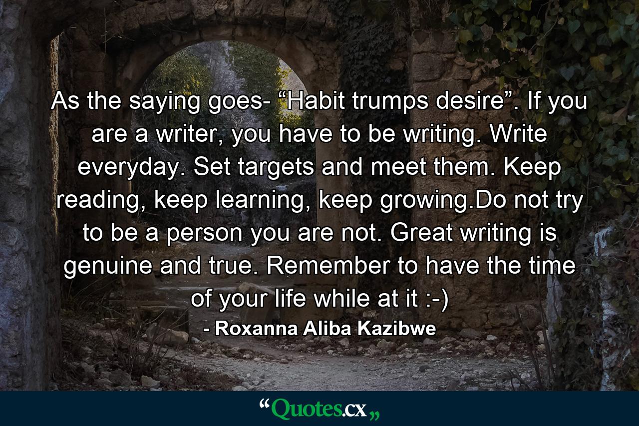 As the saying goes- “Habit trumps desire”. If you are a writer, you have to be writing. Write everyday. Set targets and meet them. Keep reading, keep learning, keep growing.Do not try to be a person you are not. Great writing is genuine and true. Remember to have the time of your life while at it :-) - Quote by Roxanna Aliba Kazibwe