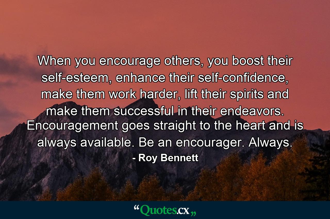 When you encourage others, you boost their self-esteem, enhance their self-confidence, make them work harder, lift their spirits and make them successful in their endeavors. Encouragement goes straight to the heart and is always available. Be an encourager. Always. - Quote by Roy Bennett