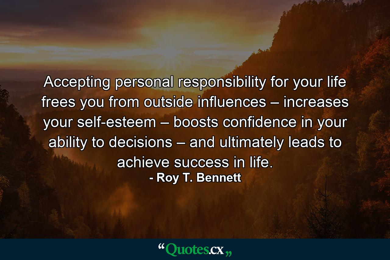 Accepting personal responsibility for your life frees you from outside influences – increases your self-esteem – boosts confidence in your ability to decisions – and ultimately leads to achieve success in life. - Quote by Roy T. Bennett