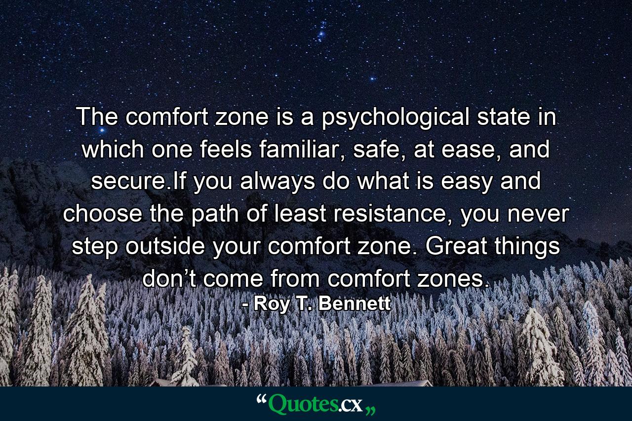 The comfort zone is a psychological state in which one feels familiar, safe, at ease, and secure.If you always do what is easy and choose the path of least resistance, you never step outside your comfort zone. Great things don’t come from comfort zones. - Quote by Roy T. Bennett