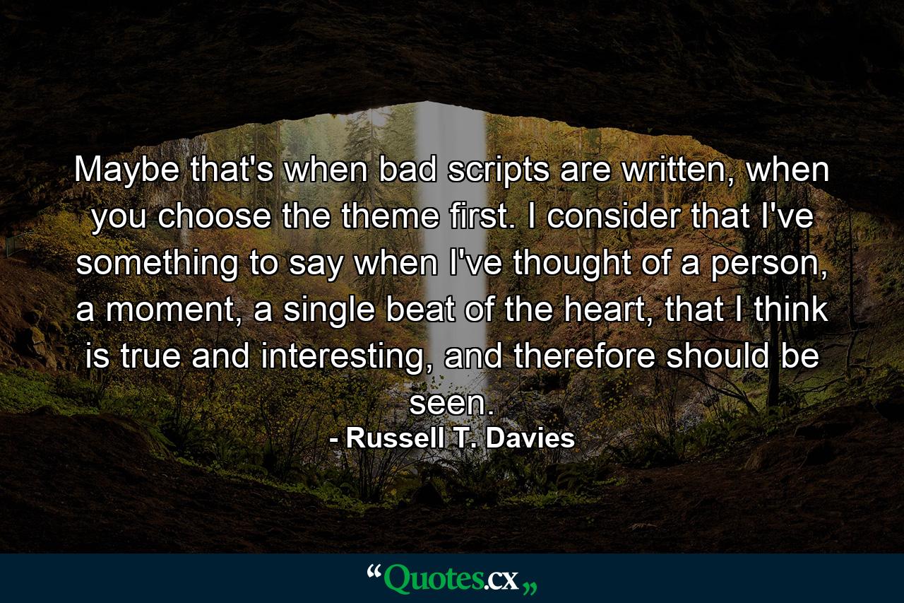 Maybe that's when bad scripts are written, when you choose the theme first. I consider that I've something to say when I've thought of a person, a moment, a single beat of the heart, that I think is true and interesting, and therefore should be seen. - Quote by Russell T. Davies