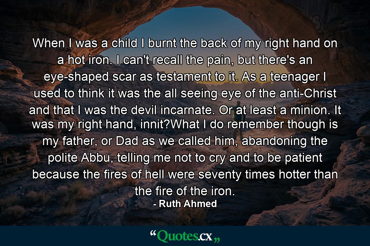 When I was a child I burnt the back of my right hand on a hot iron. I can't recall the pain, but there's an eye-shaped scar as testament to it. As a teenager I used to think it was the all seeing eye of the anti-Christ and that I was the devil incarnate. Or at least a minion. It was my right hand, innit?What I do remember though is my father, or Dad as we called him, abandoning the polite Abbu, telling me not to cry and to be patient because the fires of hell were seventy times hotter than the fire of the iron. - Quote by Ruth Ahmed