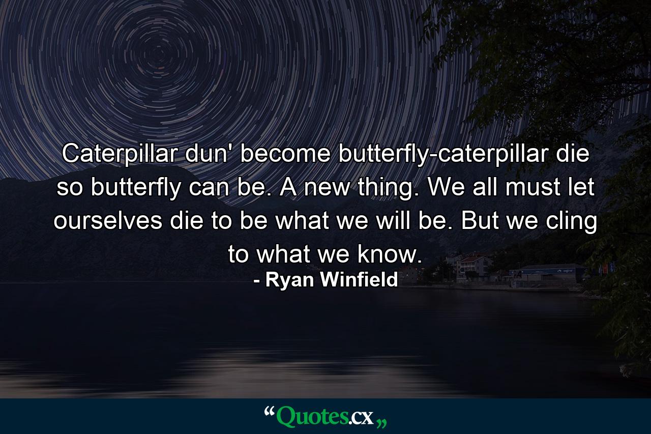 Caterpillar dun' become butterfly-caterpillar die so butterfly can be. A new thing. We all must let ourselves die to be what we will be. But we cling to what we know. - Quote by Ryan Winfield