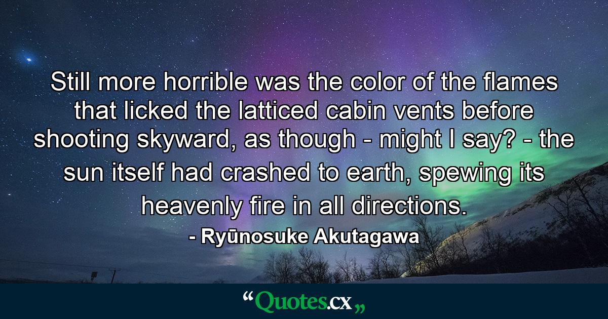 Still more horrible was the color of the flames that licked the latticed cabin vents before shooting skyward, as though - might I say? - the sun itself had crashed to earth, spewing its heavenly fire in all directions. - Quote by Ryūnosuke Akutagawa