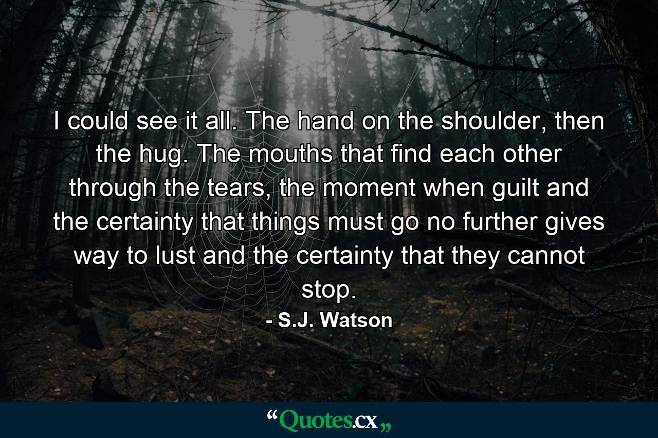 I could see it all. The hand on the shoulder, then the hug. The mouths that find each other through the tears, the moment when guilt and the certainty that things must go no further gives way to lust and the certainty that they cannot stop. - Quote by S.J. Watson