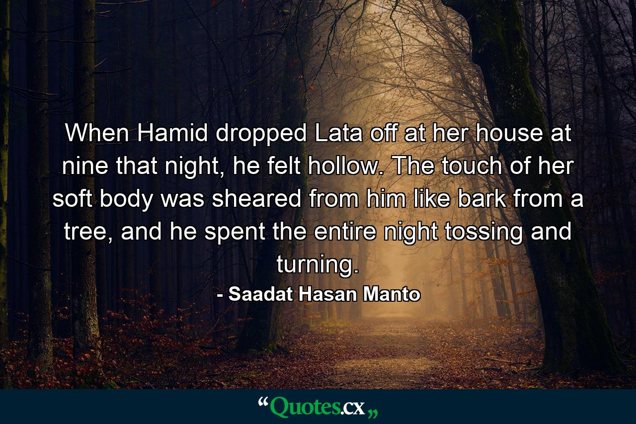 When Hamid dropped Lata off at her house at nine that night, he felt hollow. The touch of her soft body was sheared from him like bark from a tree, and he spent the entire night tossing and turning. - Quote by Saadat Hasan Manto