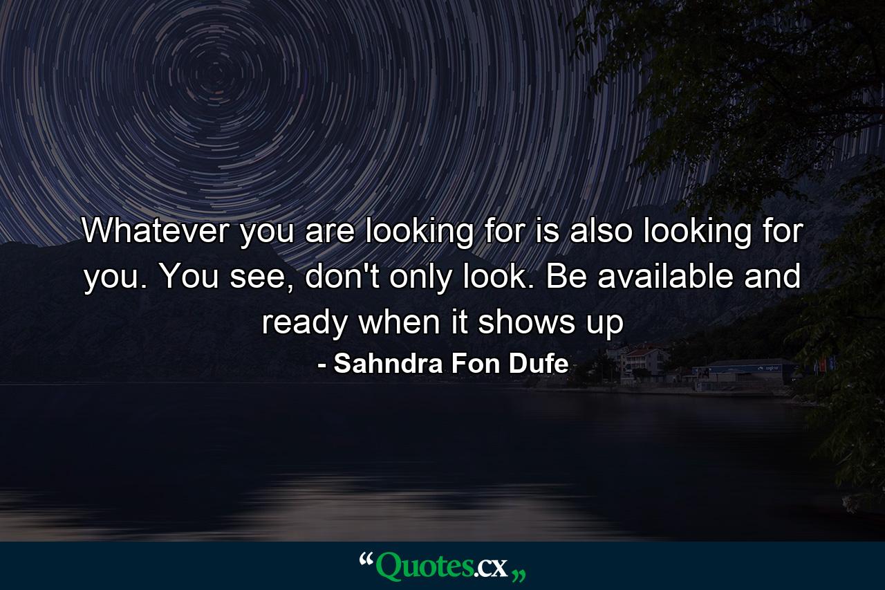 Whatever you are looking for is also looking for you. You see, don't only look. Be available and ready when it shows up - Quote by Sahndra Fon Dufe