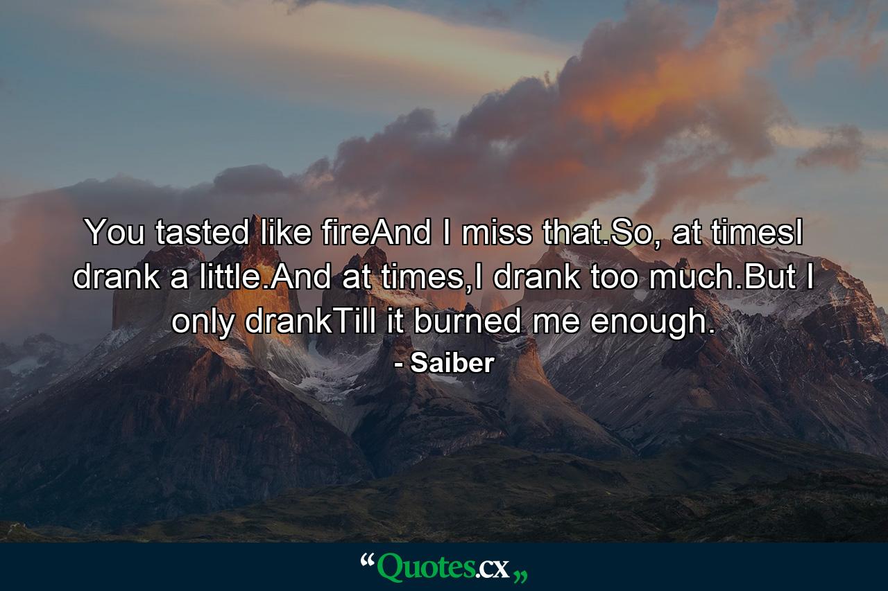 You tasted like fireAnd I miss that.So, at timesI drank a little.And at times,I drank too much.But I only drankTill it burned me enough. - Quote by Saiber