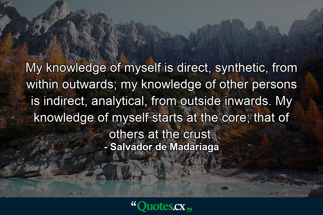 My knowledge of myself is direct, synthetic, from within outwards; my knowledge of other persons is indirect, analytical, from outside inwards. My knowledge of myself starts at the core; that of others at the crust. - Quote by Salvador de Madariaga