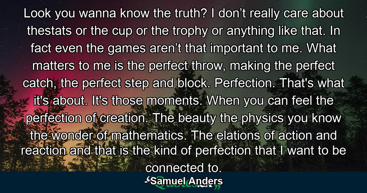 Look you wanna know the truth? I don’t really care about thestats or the cup or the trophy or anything like that. In fact even the games aren’t that important to me. What matters to me is the perfect throw, making the perfect catch, the perfect step and block. Perfection. That's what it's about. It's those moments. When you can feel the perfection of creation. The beauty the physics you know the wonder of mathematics. The elations of action and reaction and that is the kind of perfection that I want to be connected to. - Quote by Samuel Anders