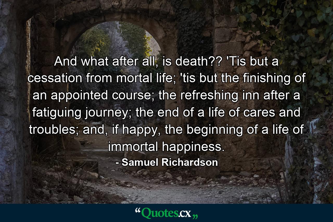 And what after all, is death?? 'Tis but a cessation from mortal life; 'tis but the finishing of an appointed course; the refreshing inn after a fatiguing journey; the end of a life of cares and troubles; and, if happy, the beginning of a life of immortal happiness. - Quote by Samuel Richardson