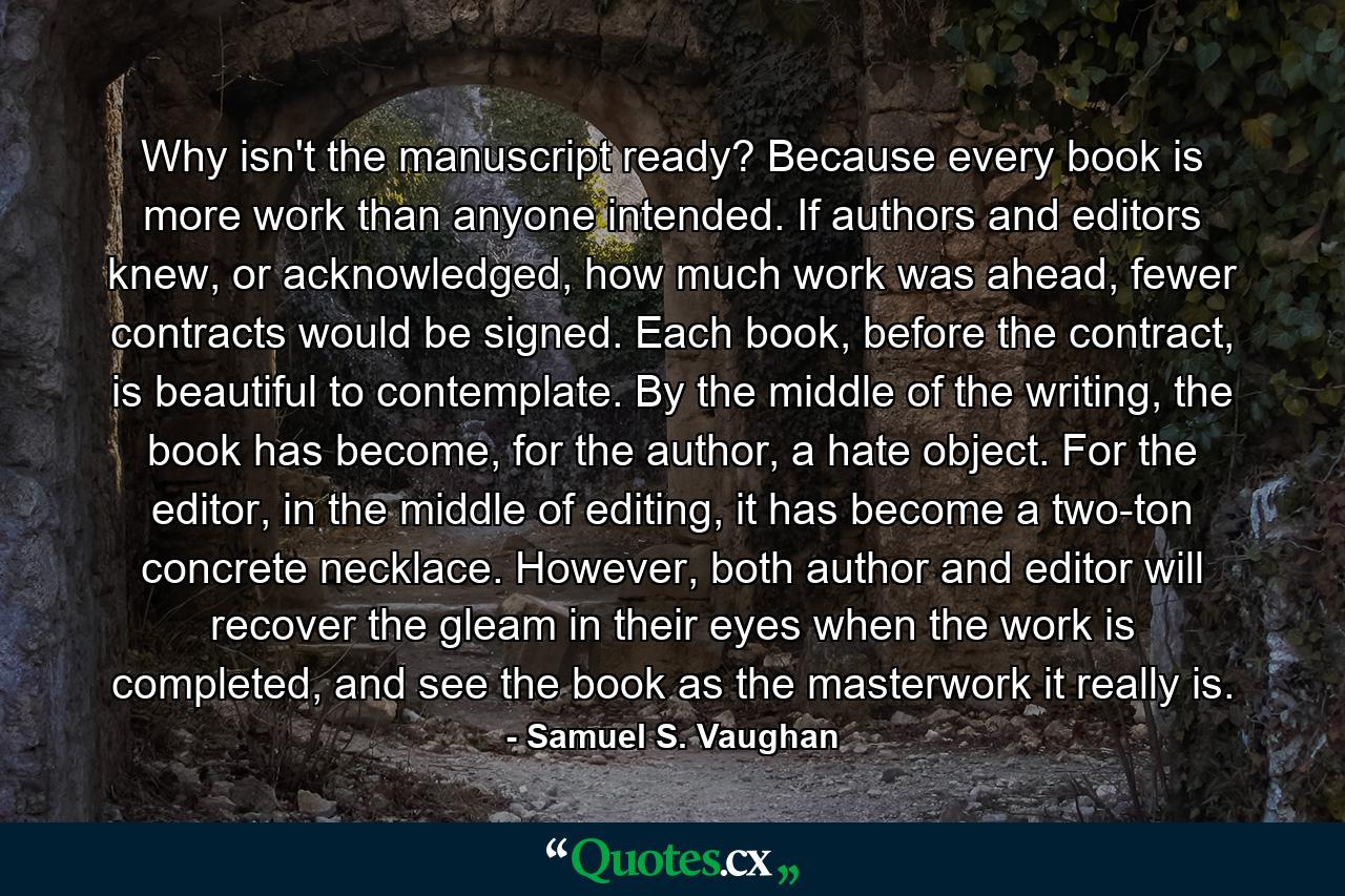 Why isn't the manuscript ready? Because every book is more work than anyone intended. If authors and editors knew, or acknowledged, how much work was ahead, fewer contracts would be signed. Each book, before the contract, is beautiful to contemplate. By the middle of the writing, the book has become, for the author, a hate object. For the editor, in the middle of editing, it has become a two-ton concrete necklace. However, both author and editor will recover the gleam in their eyes when the work is completed, and see the book as the masterwork it really is. - Quote by Samuel S. Vaughan