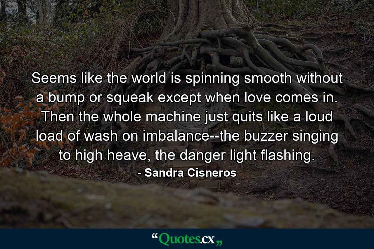 Seems like the world is spinning smooth without a bump or squeak except when love comes in. Then the whole machine just quits like a loud load of wash on imbalance--the buzzer singing to high heave, the danger light flashing. - Quote by Sandra Cisneros