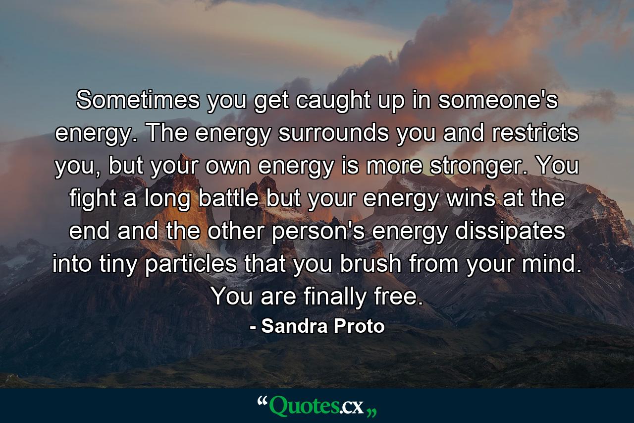 Sometimes you get caught up in someone's energy. The energy surrounds you and restricts you, but your own energy is more stronger. You fight a long battle but your energy wins at the end and the other person's energy dissipates into tiny particles that you brush from your mind. You are finally free. - Quote by Sandra Proto