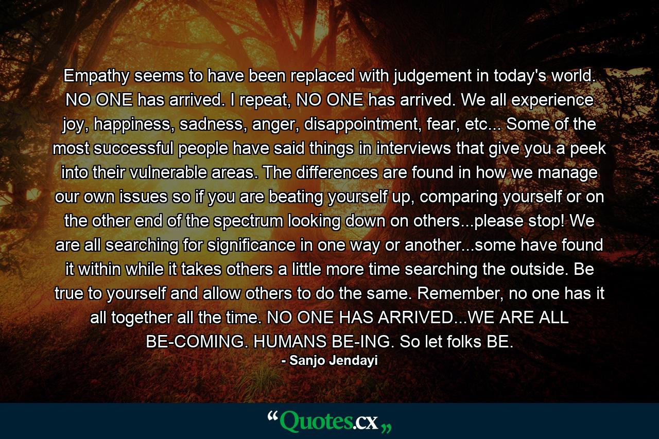 Empathy seems to have been replaced with judgement in today's world. NO ONE has arrived. I repeat, NO ONE has arrived. We all experience joy, happiness, sadness, anger, disappointment, fear, etc... Some of the most successful people have said things in interviews that give you a peek into their vulnerable areas. The differences are found in how we manage our own issues so if you are beating yourself up, comparing yourself or on the other end of the spectrum looking down on others...please stop! We are all searching for significance in one way or another...some have found it within while it takes others a little more time searching the outside. Be true to yourself and allow others to do the same. Remember, no one has it all together all the time. NO ONE HAS ARRIVED...WE ARE ALL BE-COMING. HUMANS BE-ING. So let folks BE. - Quote by Sanjo Jendayi