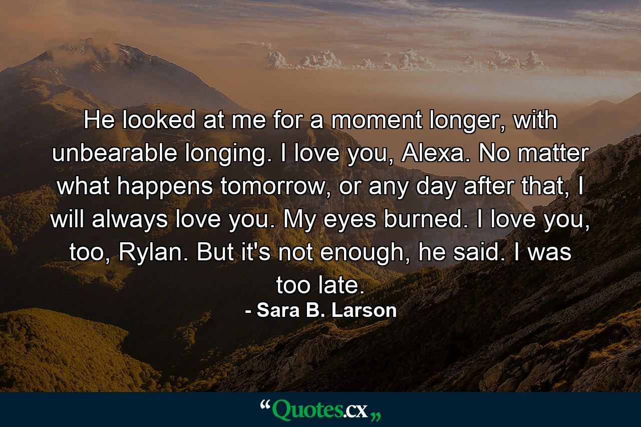 He looked at me for a moment longer, with unbearable longing. I love you, Alexa. No matter what happens tomorrow, or any day after that, I will always love you.  My eyes burned. I love you, too, Rylan. But it's not enough, he said. I was too late. - Quote by Sara B. Larson