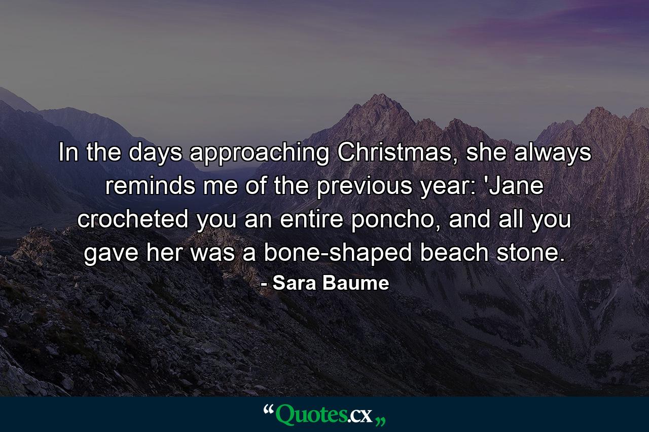 In the days approaching Christmas, she always reminds me of the previous year: 'Jane crocheted you an entire poncho, and all you gave her was a bone-shaped beach stone. - Quote by Sara Baume