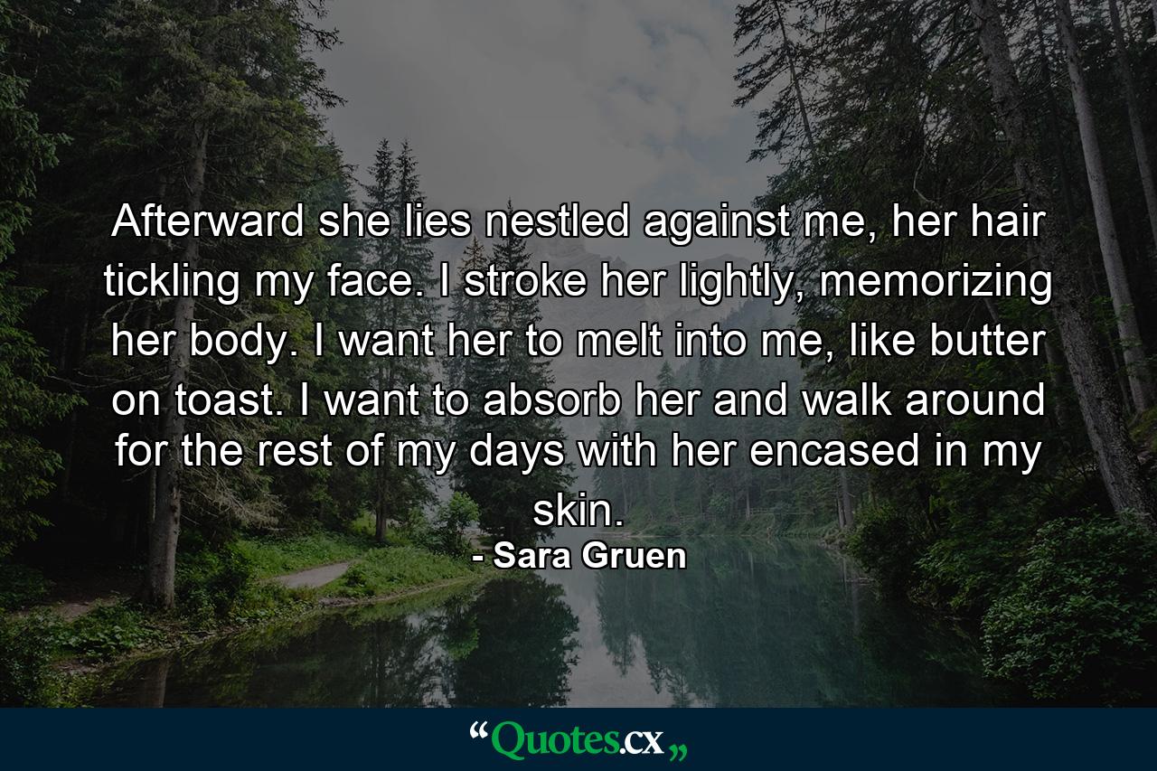 Afterward she lies nestled against me, her hair tickling my face. I stroke her lightly, memorizing her body. I want her to melt into me, like butter on toast. I want to absorb her and walk around for the rest of my days with her encased in my skin. - Quote by Sara Gruen