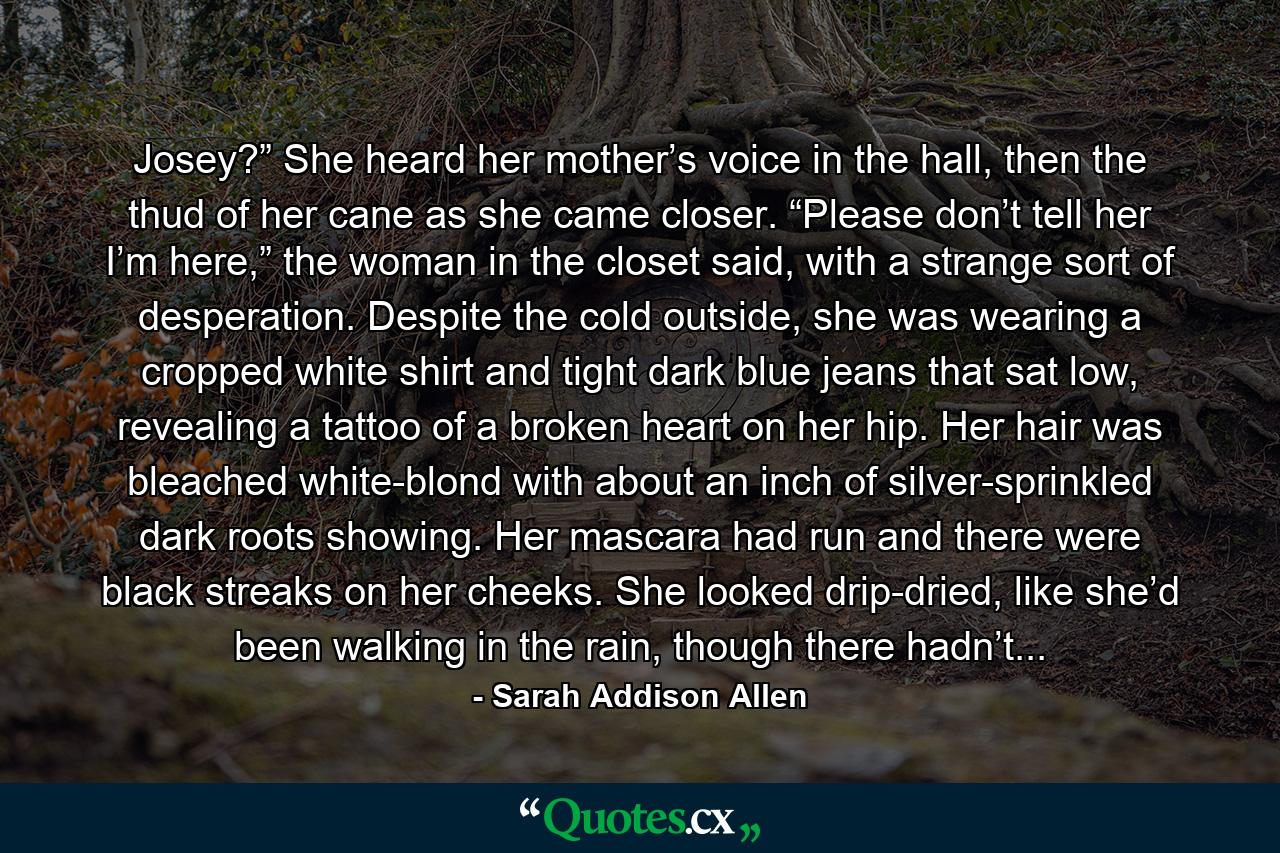 Josey?” She heard her mother’s voice in the hall, then the thud of her cane as she came closer. “Please don’t tell her I’m here,” the woman in the closet said, with a strange sort of desperation. Despite the cold outside, she was wearing a cropped white shirt and tight dark blue jeans that sat low, revealing a tattoo of a broken heart on her hip. Her hair was bleached white-blond with about an inch of silver-sprinkled dark roots showing. Her mascara had run and there were black streaks on her cheeks. She looked drip-dried, like she’d been walking in the rain, though there hadn’t... - Quote by Sarah Addison Allen