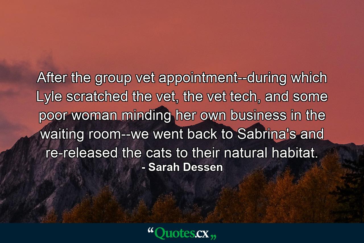 After the group vet appointment--during which Lyle scratched the vet, the vet tech, and some poor woman minding her own business in the waiting room--we went back to Sabrina's and re-released the cats to their natural habitat. - Quote by Sarah Dessen