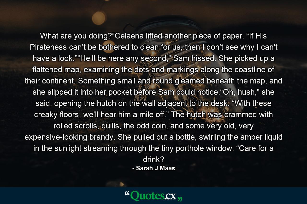 What are you doing?”Celaena lifted another piece of paper. “If His Pirateness can’t be bothered to clean for us, then I don’t see why I can’t have a look.”“He’ll be here any second,” Sam hissed. She picked up a flattened map, examining the dots and markings along the coastline of their continent. Something small and round gleamed beneath the map, and she slipped it into her pocket before Sam could notice.“Oh, hush,” she said, opening the hutch on the wall adjacent to the desk. “With these creaky floors, we’ll hear him a mile off.” The hutch was crammed with rolled scrolls, quills, the odd coin, and some very old, very expensive-looking brandy. She pulled out a bottle, swirling the amber liquid in the sunlight streaming through the tiny porthole window. “Care for a drink? - Quote by Sarah J Maas