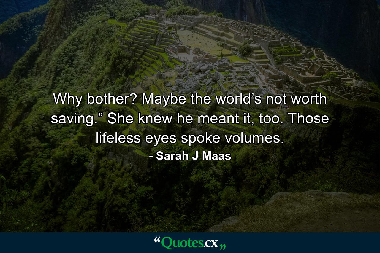 Why bother? Maybe the world’s not worth saving.” She knew he meant it, too. Those lifeless eyes spoke volumes. - Quote by Sarah J Maas