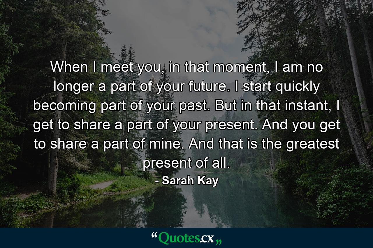 When I meet you, in that moment, I am no longer a part of your future. I start quickly becoming part of your past. But in that instant, I get to share a part of your present. And you get to share a part of mine. And that is the greatest present of all. - Quote by Sarah Kay