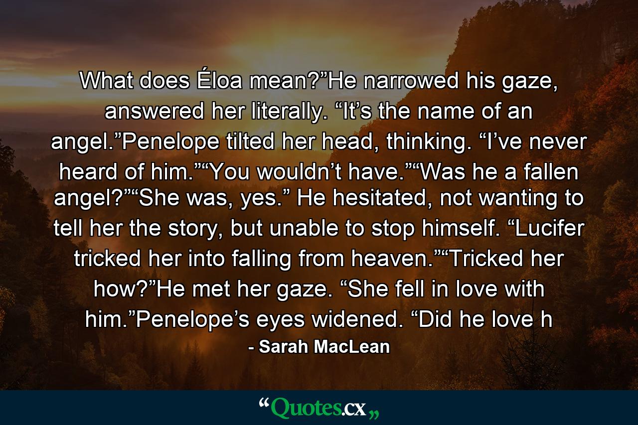 What does Éloa mean?”He narrowed his gaze, answered her literally. “It’s the name of an angel.”Penelope tilted her head, thinking. “I’ve never heard of him.”“You wouldn’t have.”“Was he a fallen angel?”“She was, yes.” He hesitated, not wanting to tell her the story, but unable to stop himself. “Lucifer tricked her into falling from heaven.”“Tricked her how?”He met her gaze. “She fell in love with him.”Penelope’s eyes widened. “Did he love h - Quote by Sarah MacLean