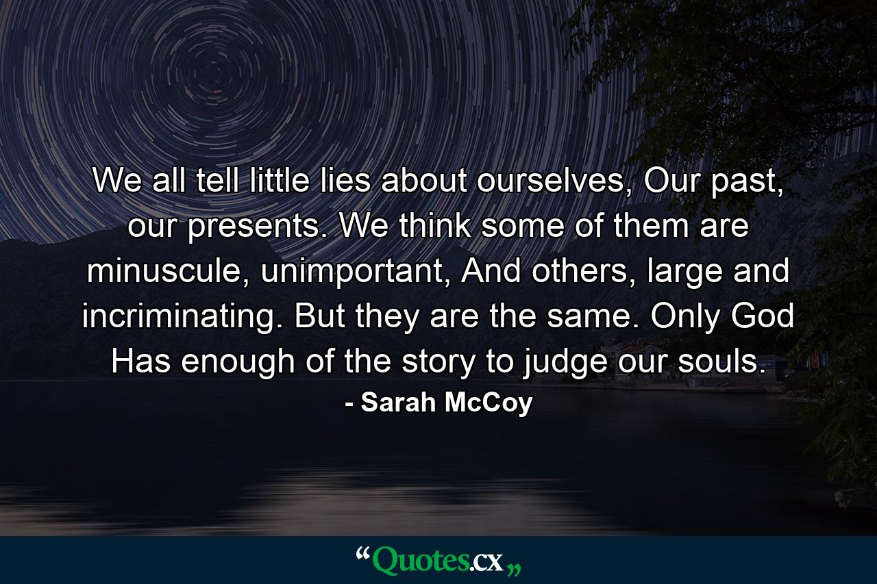 We all tell little lies about ourselves, Our past, our presents. We think some of them are minuscule, unimportant, And others, large and incriminating. But they are the same. Only God Has enough of the story to judge our souls. - Quote by Sarah McCoy