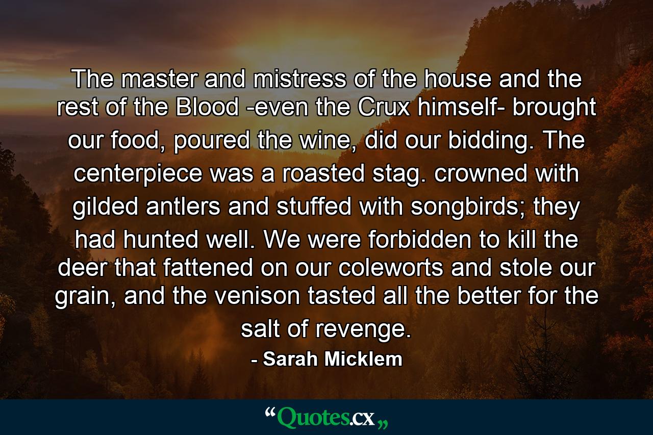 The master and mistress of the house and the rest of the Blood -even the Crux himself- brought our food, poured the wine, did our bidding. The centerpiece was a roasted stag. crowned with gilded antlers and stuffed with songbirds; they had hunted well. We were forbidden to kill the deer that fattened on our coleworts and stole our grain, and the venison tasted all the better for the salt of revenge. - Quote by Sarah Micklem