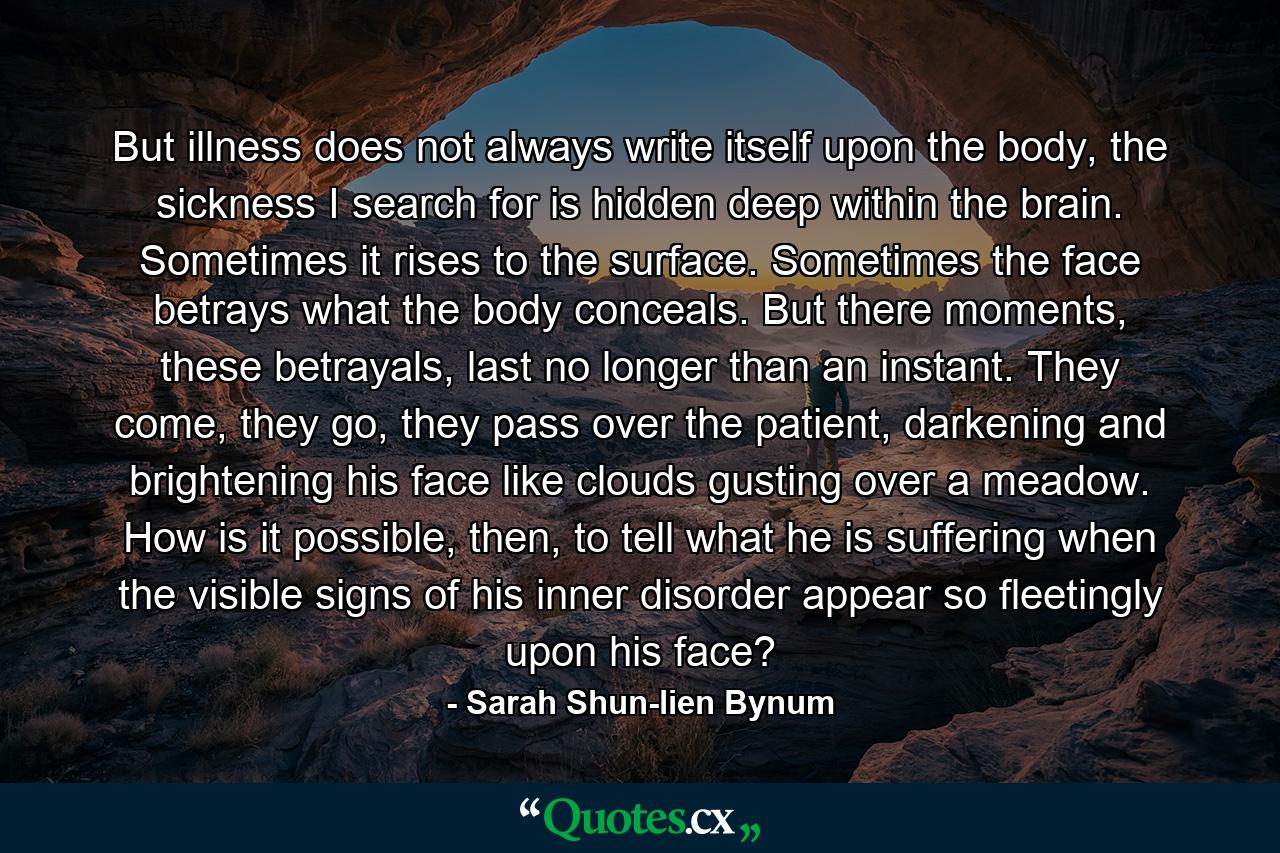 But illness does not always write itself upon the body, the sickness I search for is hidden deep within the brain. Sometimes it rises to the surface. Sometimes the face betrays what the body conceals. But there moments, these betrayals, last no longer than an instant. They come, they go, they pass over the patient, darkening and brightening his face like clouds gusting over a meadow. How is it possible, then, to tell what he is suffering when the visible signs of his inner disorder appear so fleetingly upon his face? - Quote by Sarah Shun-lien Bynum