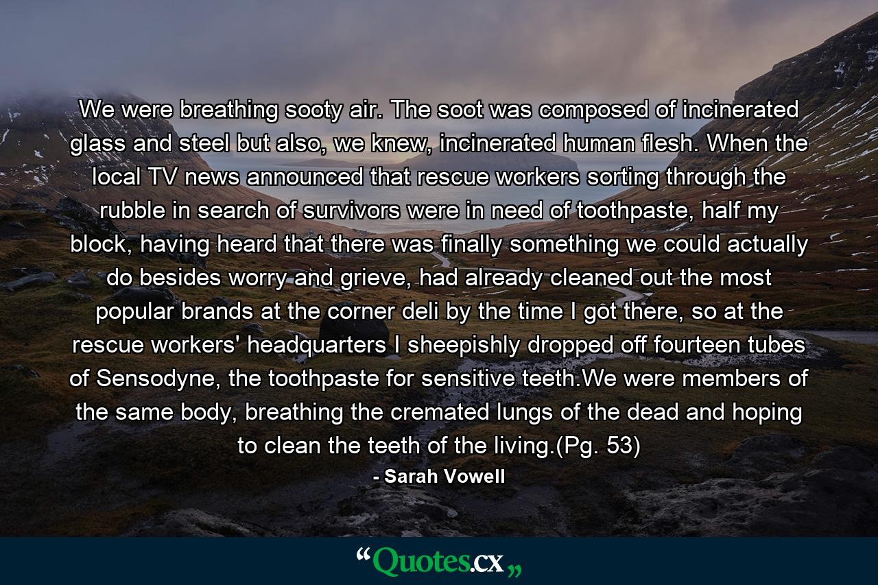 We were breathing sooty air. The soot was composed of incinerated glass and steel but also, we knew, incinerated human flesh. When the local TV news announced that rescue workers sorting through the rubble in search of survivors were in need of toothpaste, half my block, having heard that there was finally something we could actually do besides worry and grieve, had already cleaned out the most popular brands at the corner deli by the time I got there, so at the rescue workers' headquarters I sheepishly dropped off fourteen tubes of Sensodyne, the toothpaste for sensitive teeth.We were members of the same body, breathing the cremated lungs of the dead and hoping to clean the teeth of the living.(Pg. 53) - Quote by Sarah Vowell