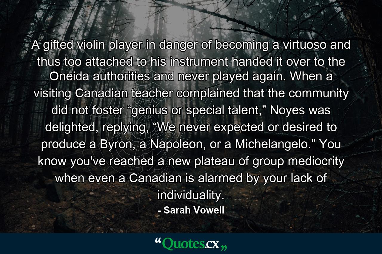 A gifted violin player in danger of becoming a virtuoso and thus too attached to his instrument handed it over to the Oneida authorities and never played again. When a visiting Canadian teacher complained that the community did not foster “genius or special talent,” Noyes was delighted, replying, “We never expected or desired to produce a Byron, a Napoleon, or a Michelangelo.” You know you've reached a new plateau of group mediocrity when even a Canadian is alarmed by your lack of individuality. - Quote by Sarah Vowell