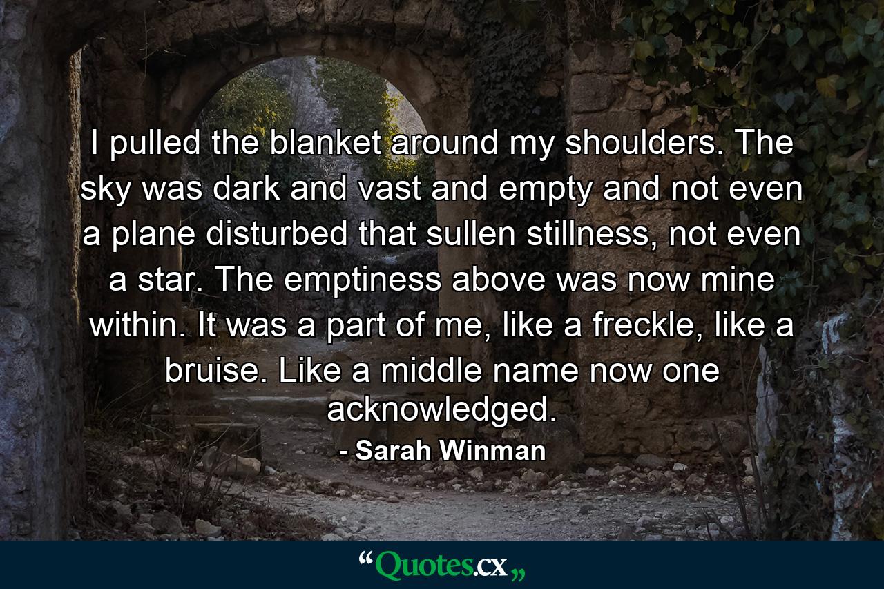 I pulled the blanket around my shoulders. The sky was dark and vast and empty and not even a plane disturbed that sullen stillness, not even a star. The emptiness above was now mine within. It was a part of me, like a freckle, like a bruise. Like a middle name now one acknowledged. - Quote by Sarah Winman