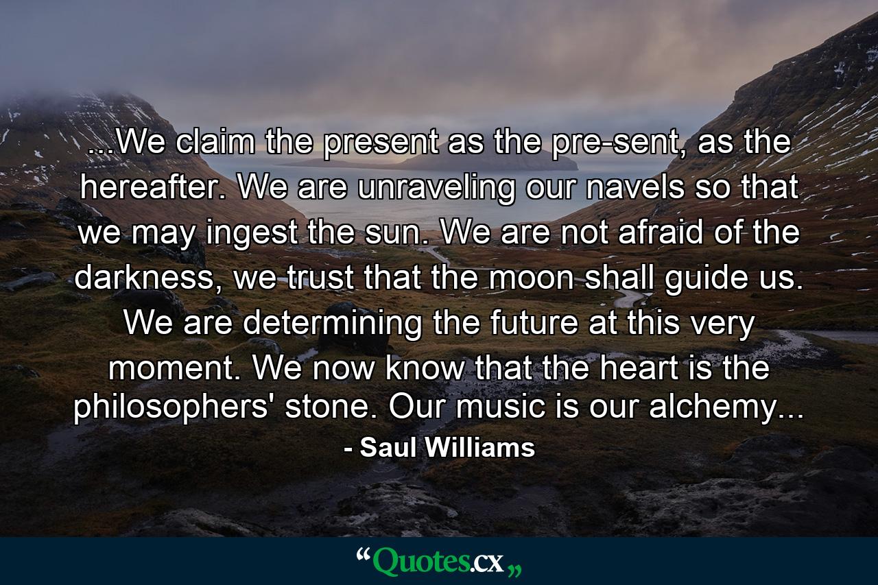 ...We claim the present as the pre-sent, as the hereafter. We are unraveling our navels so that we may ingest the sun. We are not afraid of the darkness, we trust that the moon shall guide us. We are determining the future at this very moment. We now know that the heart is the philosophers' stone. Our music is our alchemy... - Quote by Saul Williams