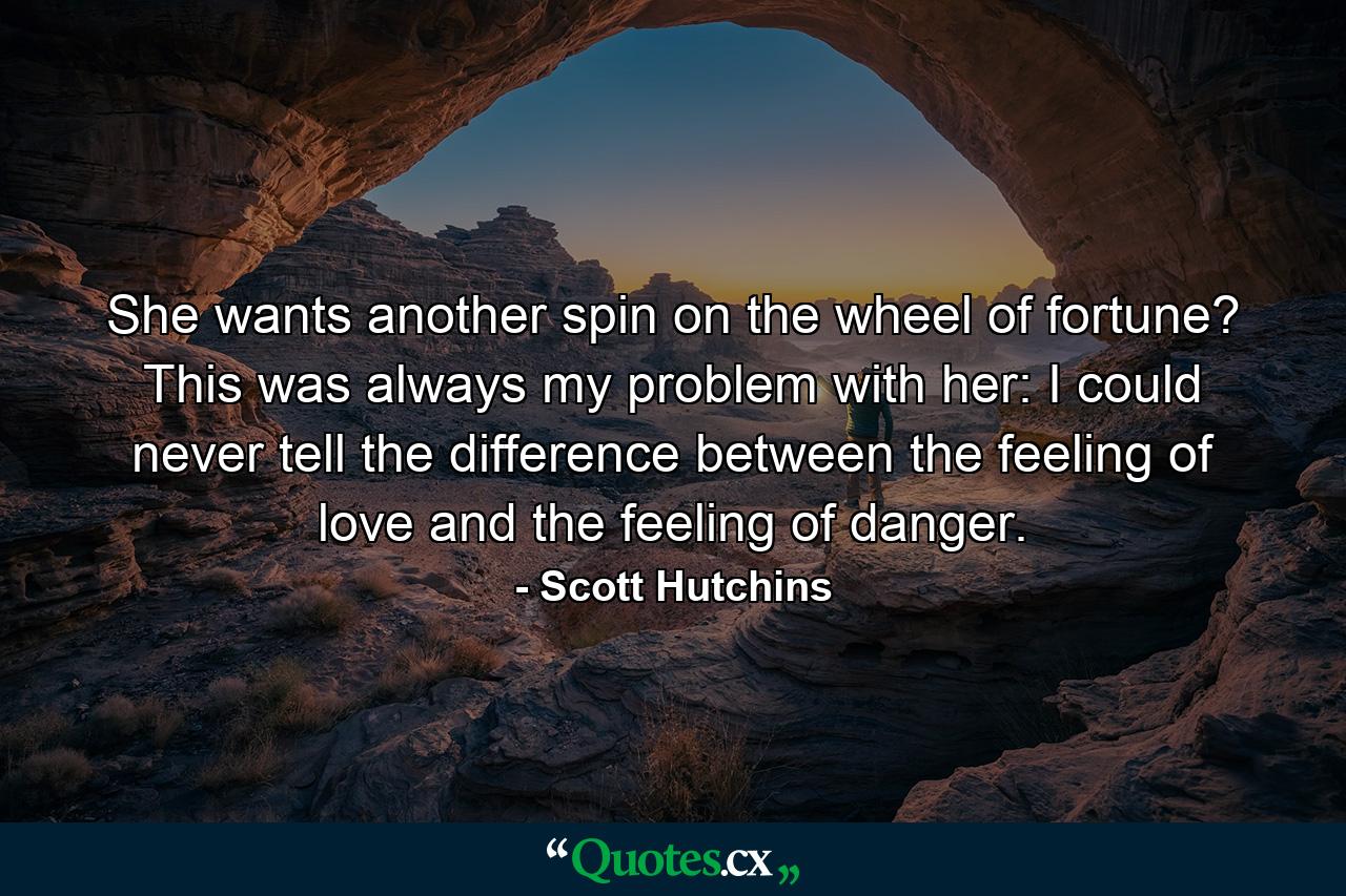 She wants another spin on the wheel of fortune? This was always my problem with her: I could never tell the difference between the feeling of love and the feeling of danger. - Quote by Scott Hutchins