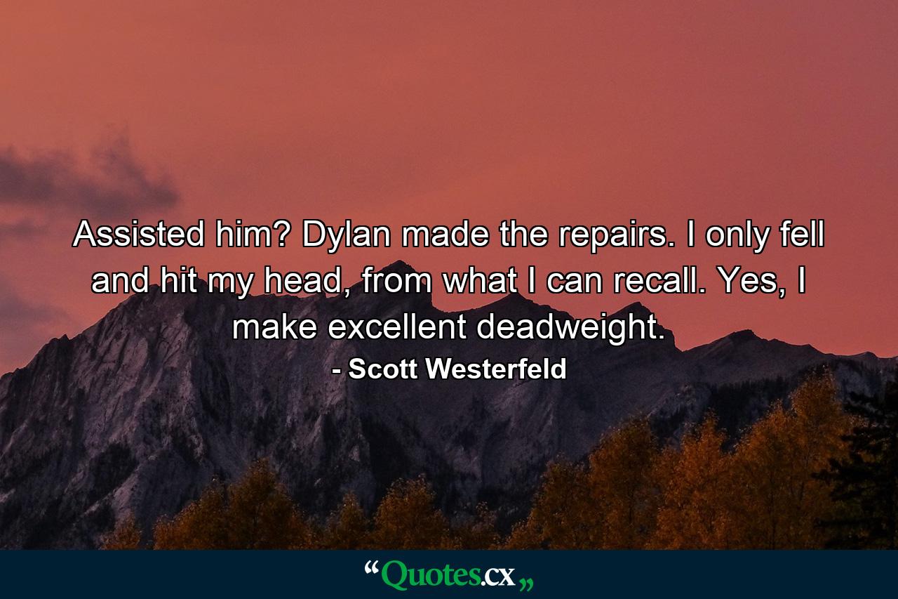 Assisted him? Dylan made the repairs. I only fell and hit my head, from what I can recall. Yes, I make excellent deadweight. - Quote by Scott Westerfeld