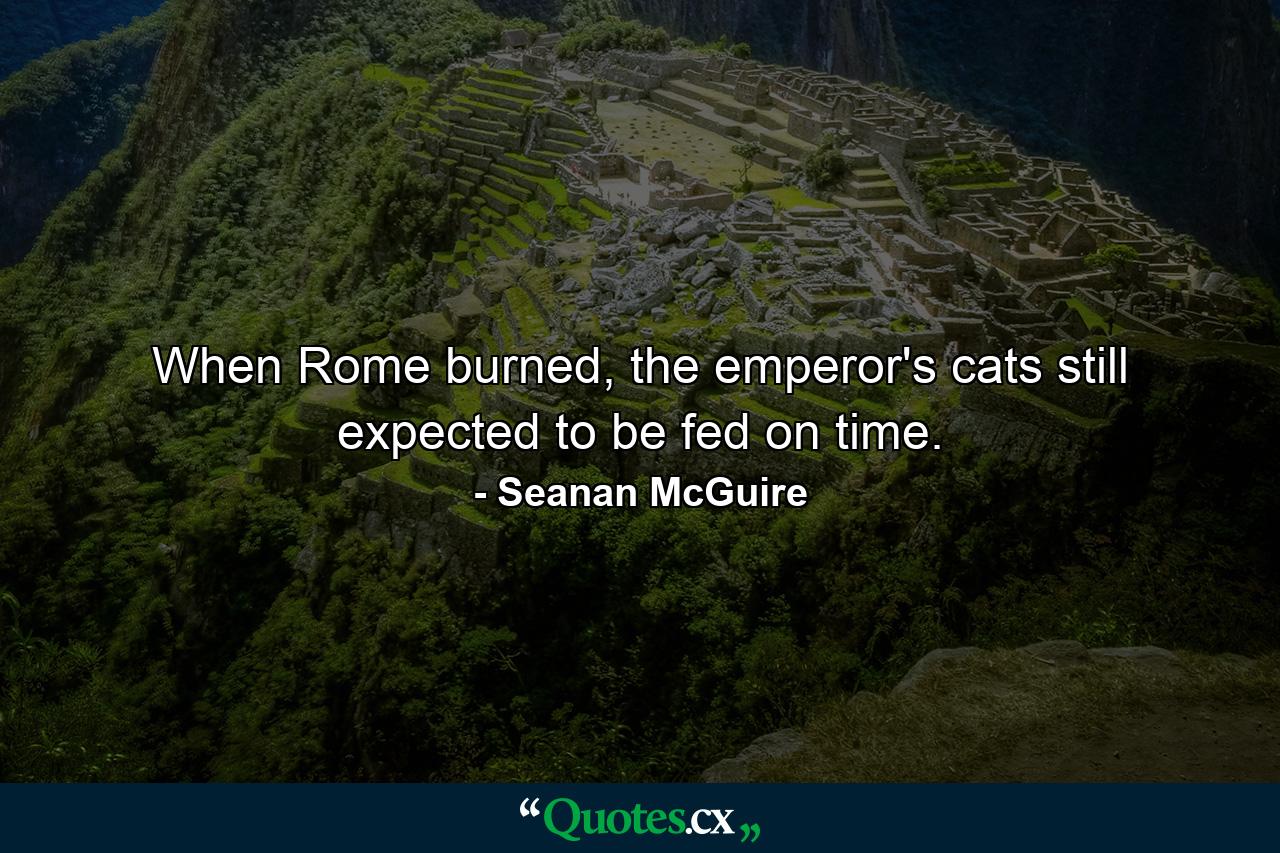 When Rome burned, the emperor's cats still expected to be fed on time. - Quote by Seanan McGuire